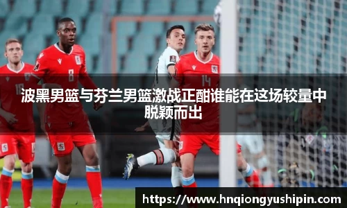 波黑男篮与芬兰男篮激战正酣谁能在这场较量中脱颖而出