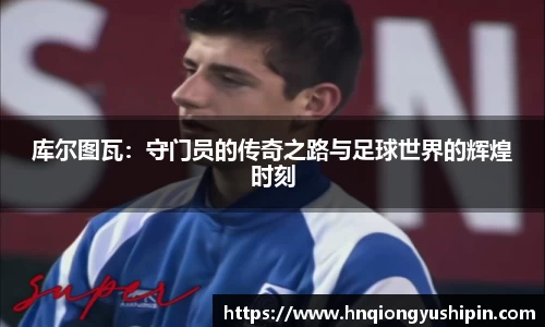 库尔图瓦：守门员的传奇之路与足球世界的辉煌时刻